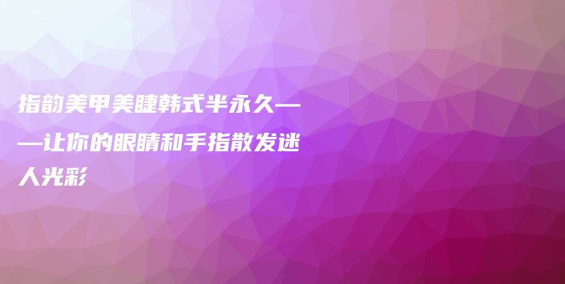 指韻美甲美睫韓式半永久——讓你的眼睛和手指散發(fā)迷人光彩插圖