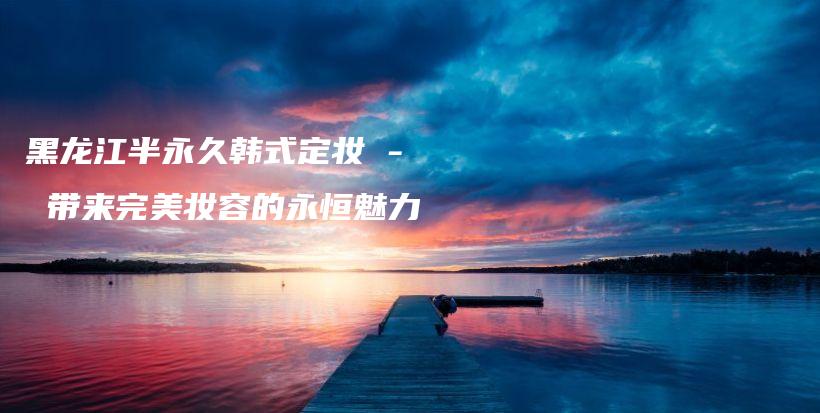 黑龍江半永久韓式定妝 – 帶來(lái)完美妝容的永恒魅力插圖