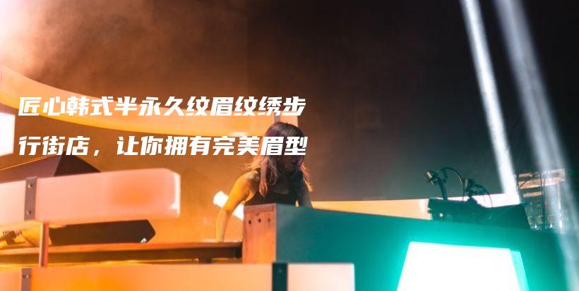 匠心韓式半永久紋眉紋繡步行街店，讓你擁有完美眉型插圖