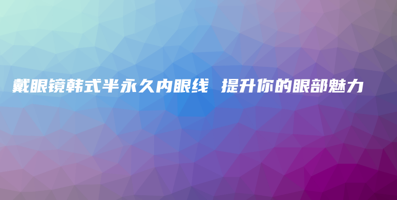 戴眼鏡韓式半永久內(nèi)眼線 提升你的眼部魅力插圖