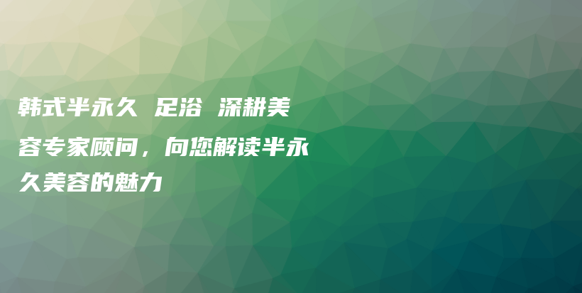 韓式半永久 足浴 深耕美容專家顧問，向您解讀半永久美容的魅力插圖