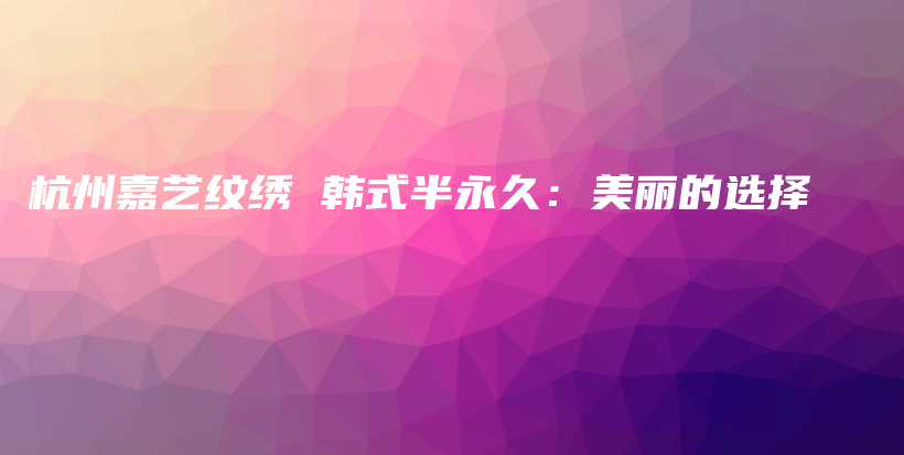 杭州嘉藝紋繡 韓式半永久：美麗的選擇插圖