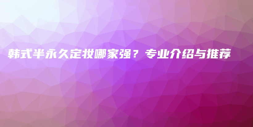 韓式半永久定妝哪家強(qiáng)？專業(yè)介紹與推薦插圖