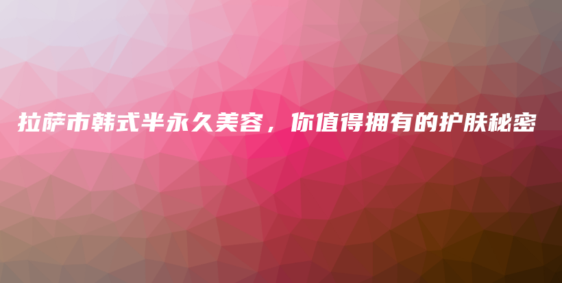 拉薩市韓式半永久美容，你值得擁有的護(hù)膚秘密插圖