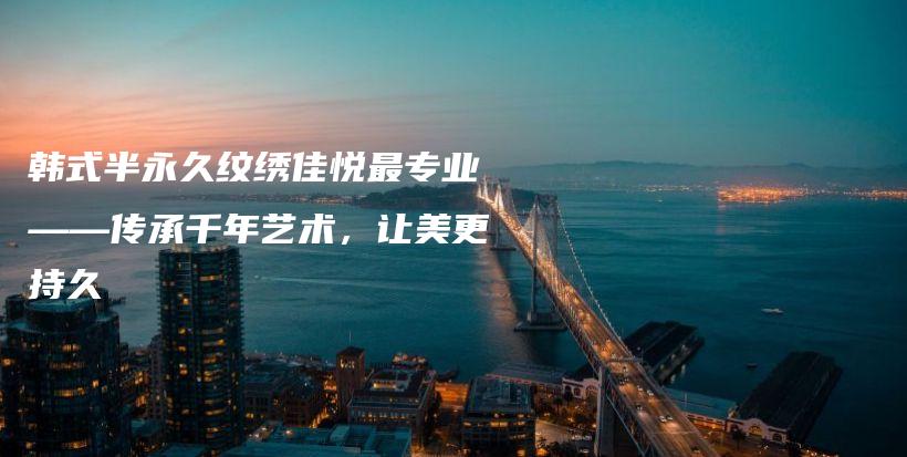 韓式半永久紋繡佳悅最專業(yè)——傳承千年藝術(shù)，讓美更持久插圖