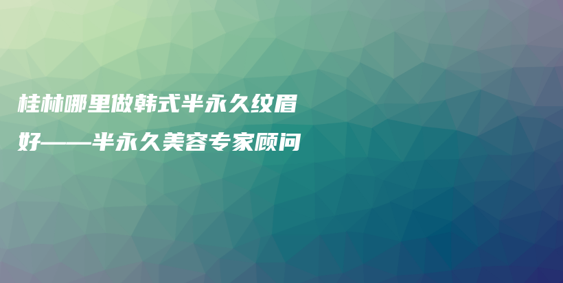 桂林哪里做韓式半永久紋眉好——半永久美容專家顧問(wèn)插圖