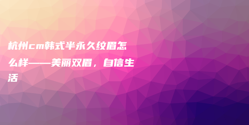 杭州cm韓式半永久紋眉怎么樣——美麗雙眉，自信生活插圖