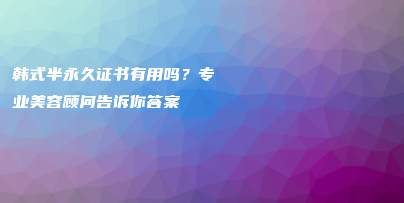韓式半永久證書有用嗎？專業(yè)美容顧問告訴你答案插圖