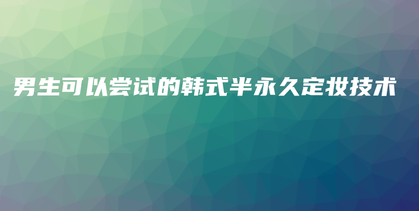 男生可以嘗試的韓式半永久定妝技術(shù)插圖