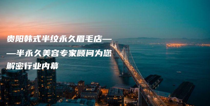 貴陽韓式半紋永久眉毛店——半永久美容專家顧問為您解密行業(yè)內(nèi)幕插圖