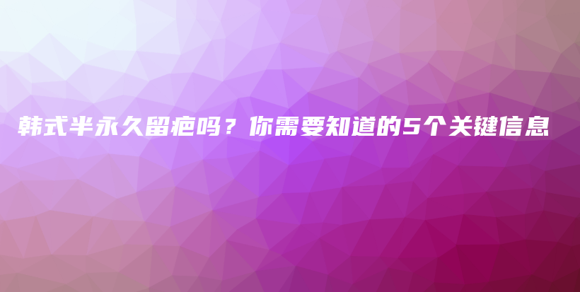 韓式半永久留疤嗎？你需要知道的5個(gè)關(guān)鍵信息插圖