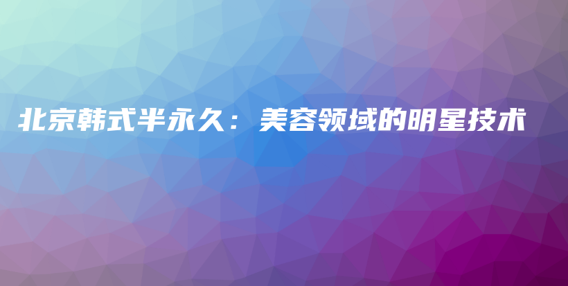 北京韓式半永久：美容領(lǐng)域的明星技術(shù)插圖