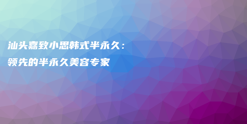 汕頭嘉致小思韓式半永久：領(lǐng)先的半永久美容專家插圖