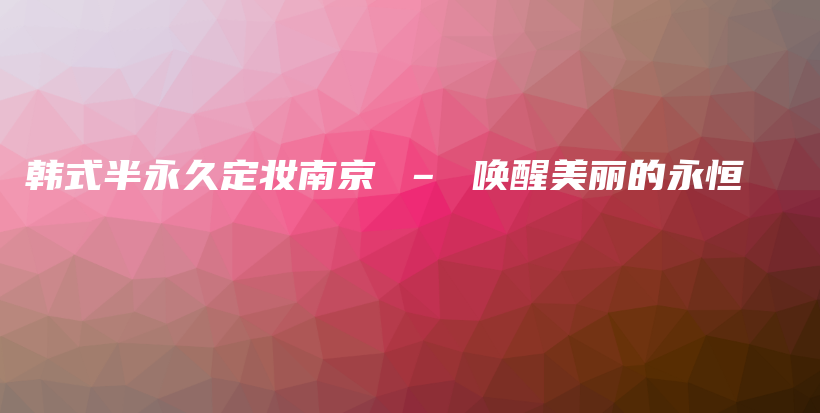 韓式半永久定妝南京 – 喚醒美麗的永恒插圖