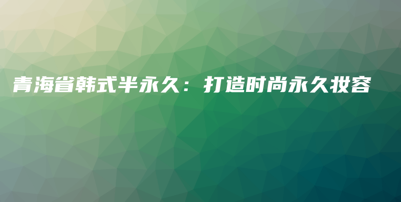 青海省韓式半永久：打造時尚永久妝容插圖