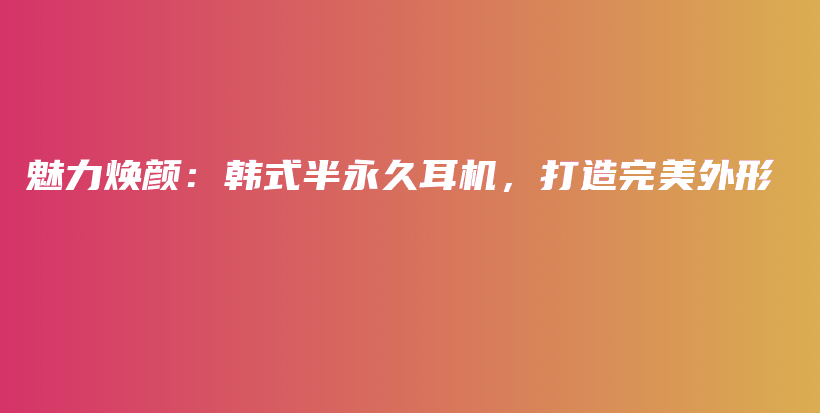 魅力煥顏：韓式半永久耳機(jī)，打造完美外形插圖