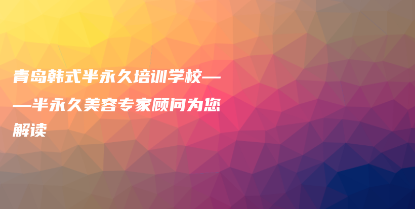 青島韓式半永久培訓學校——半永久美容專家顧問為您解讀插圖