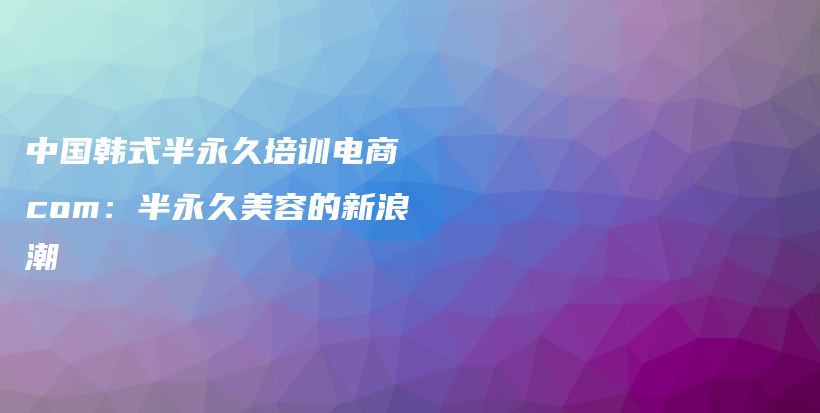 中國(guó)韓式半永久培訓(xùn)電商 com：半永久美容的新浪潮插圖