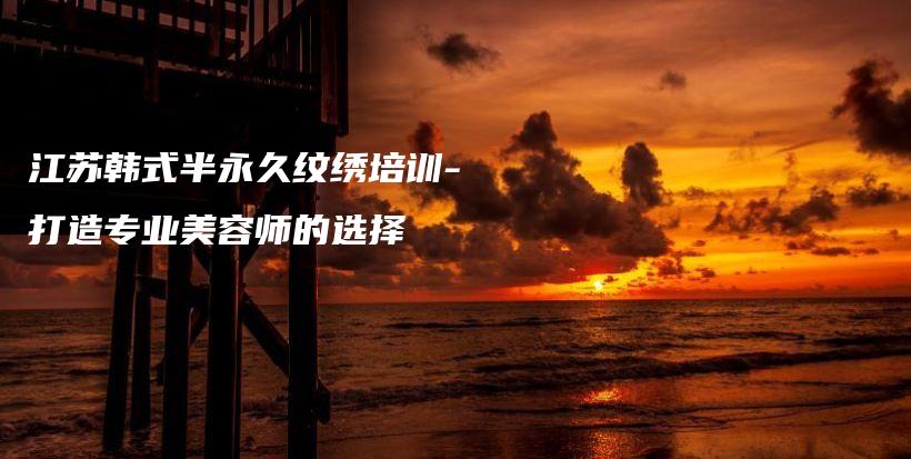 江蘇韓式半永久紋繡培訓(xùn)-打造專(zhuān)業(yè)美容師的選擇插圖