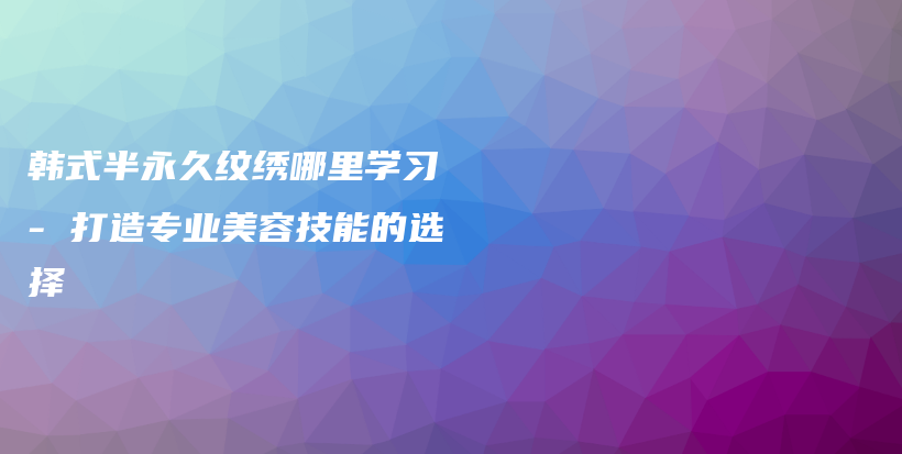韓式半永久紋繡哪里學(xué)習(xí) – 打造專業(yè)美容技能的選擇插圖