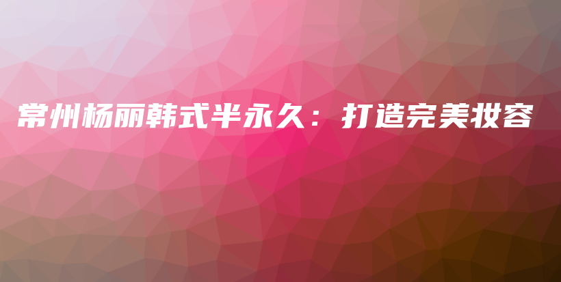 常州楊麗韓式半永久：打造完美妝容插圖
