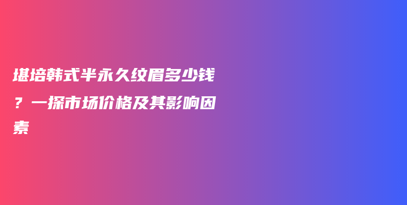 堪培韓式半永久紋眉多少錢？一探市場價格及其影響因素插圖