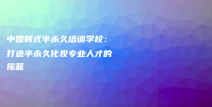 中國韓式半永久培訓(xùn)學(xué)校：打造半永久化妝專業(yè)人才的搖籃插圖