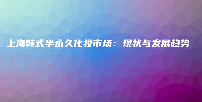 上海韓式半永久化妝市場：現(xiàn)狀與發(fā)展趨勢插圖