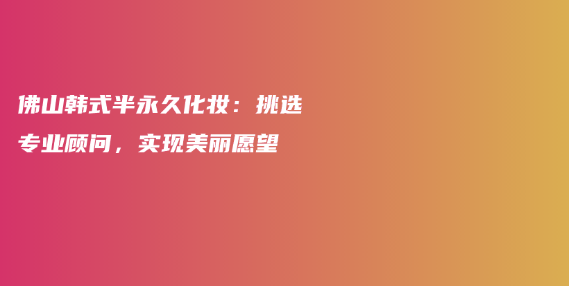 佛山韓式半永久化妝：挑選專業(yè)顧問，實現(xiàn)美麗愿望插圖