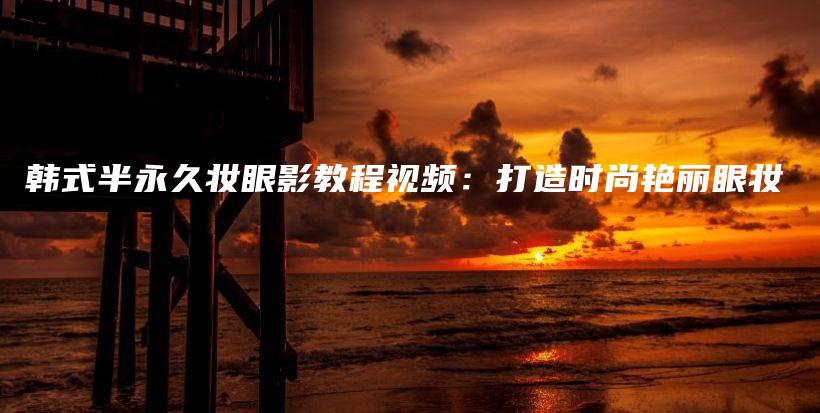 韓式半永久妝眼影教程視頻：打造時尚艷麗眼妝插圖