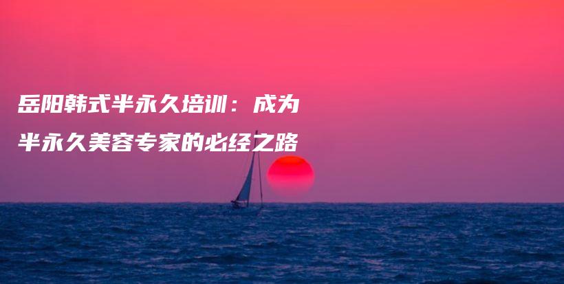 岳陽韓式半永久培訓(xùn)：成為半永久美容專家的必經(jīng)之路插圖