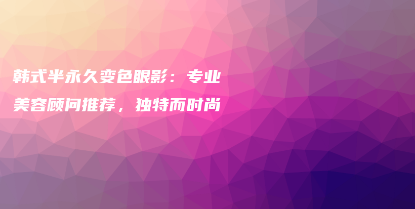 韓式半永久變色眼影：專業(yè)美容顧問推薦，獨特而時尚插圖