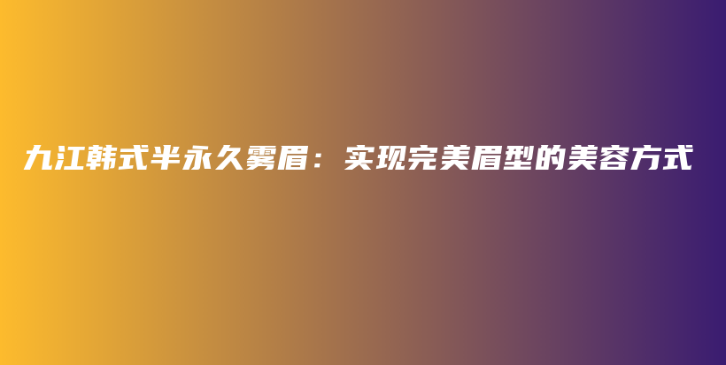 九江韓式半永久霧眉：實現(xiàn)完美眉型的美容方式插圖