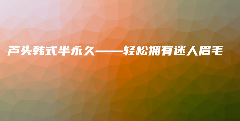 蘆頭韓式半永久——輕松擁有迷人眉毛插圖