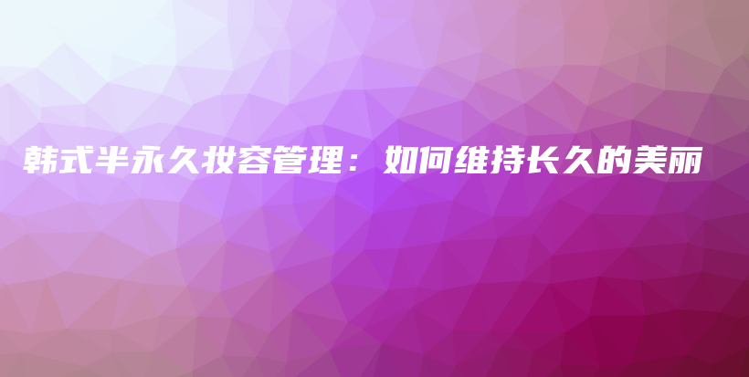 韓式半永久妝容管理：如何維持長(zhǎng)久的美麗插圖