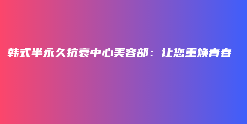 韓式半永久抗衰中心美容部：讓您重?zé)ㄇ啻翰鍒D
