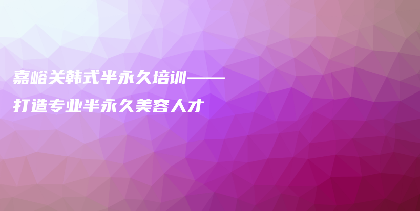 嘉峪關(guān)韓式半永久培訓(xùn)——打造專業(yè)半永久美容人才插圖