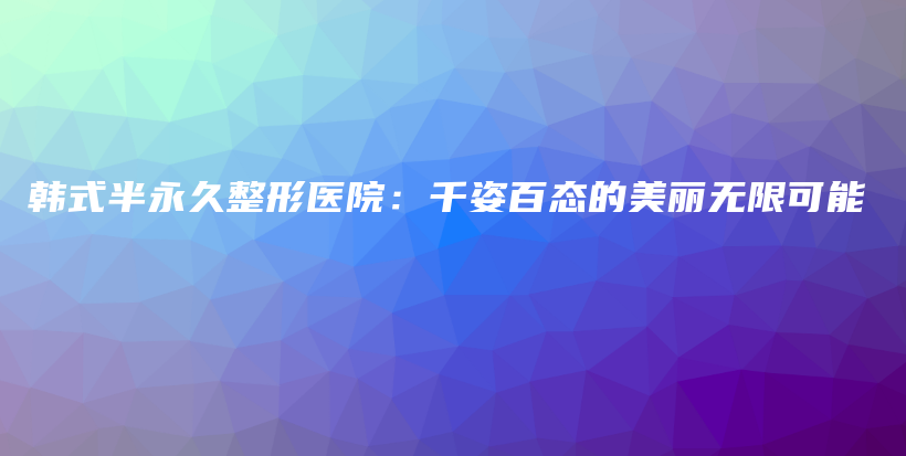 韓式半永久整形醫(yī)院：千姿百態(tài)的美麗無限可能插圖