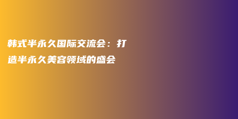 韓式半永久國際交流會：打造半永久美容領(lǐng)域的盛會插圖