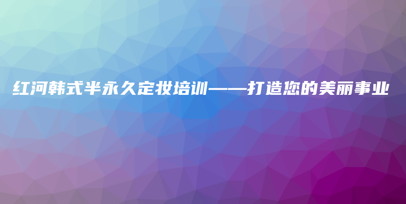 紅河韓式半永久定妝培訓(xùn)——打造您的美麗事業(yè)插圖