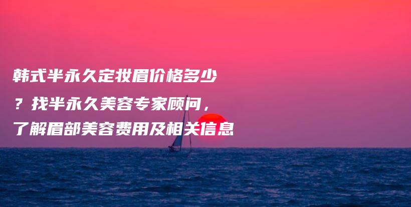 韓式半永久定妝眉價(jià)格多少？找半永久美容專家顧問(wèn)，了解眉部美容費(fèi)用及相關(guān)信息插圖