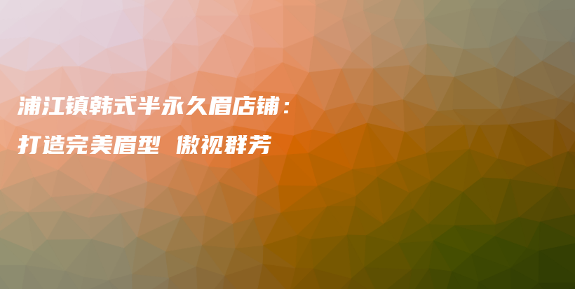 浦江鎮(zhèn)韓式半永久眉店鋪：打造完美眉型 傲視群芳插圖