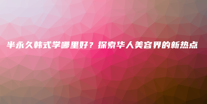 半永久韓式學(xué)哪里好？探索華人美容界的新熱點(diǎn)插圖