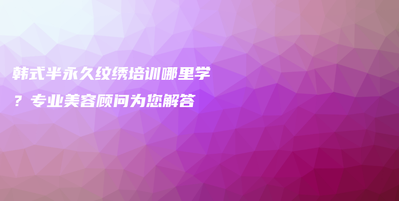 韓式半永久紋繡培訓(xùn)哪里學(xué)？專業(yè)美容顧問為您解答插圖