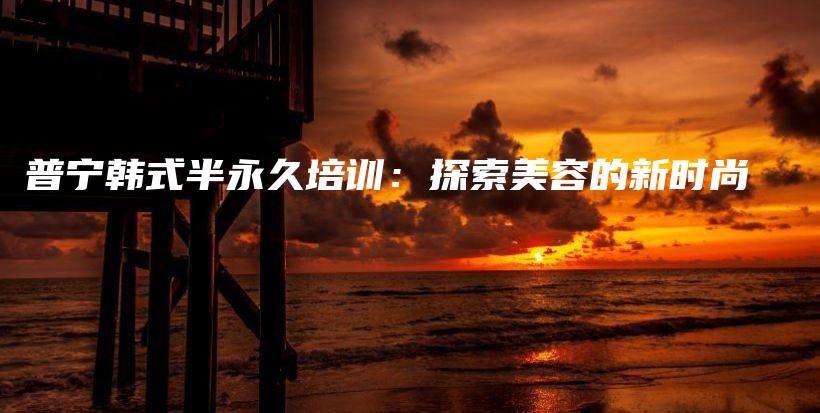 普寧韓式半永久培訓(xùn)：探索美容的新時尚插圖