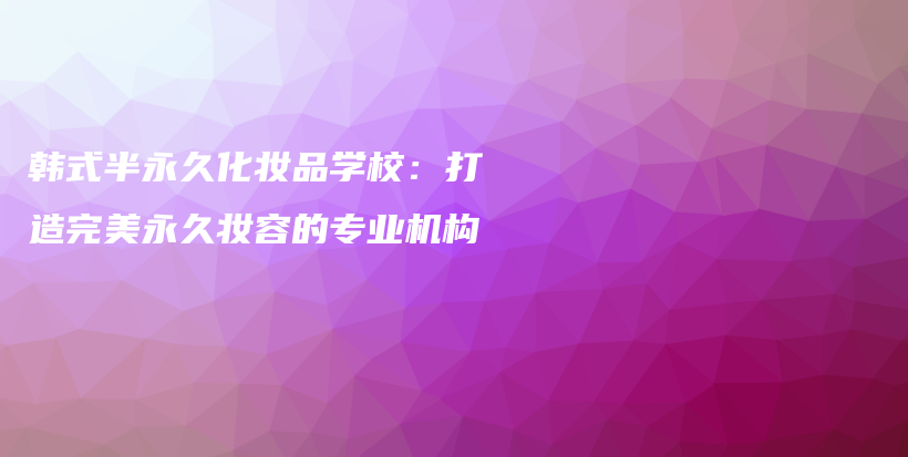 韓式半永久化妝品學(xué)校：打造完美永久妝容的專業(yè)機構(gòu)插圖