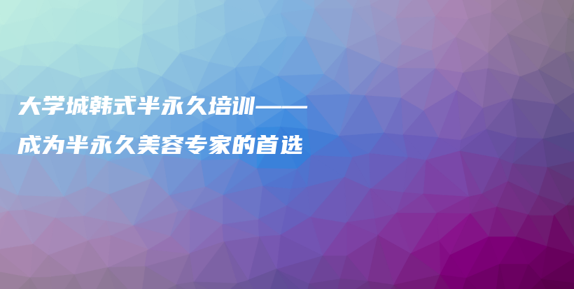 大學(xué)城韓式半永久培訓(xùn)——成為半永久美容專家的首選插圖