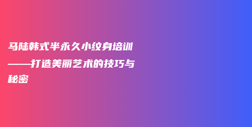 馬陸韓式半永久小紋身培訓(xùn)——打造美麗藝術(shù)的技巧與秘密插圖