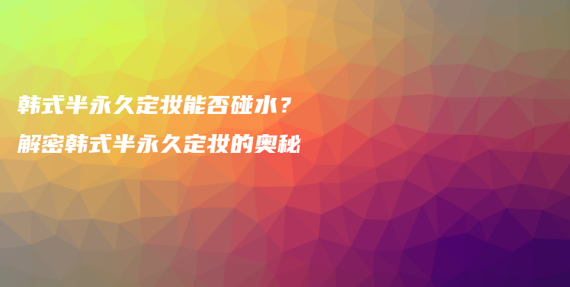 韓式半永久定妝能否碰水？解密韓式半永久定妝的奧秘插圖