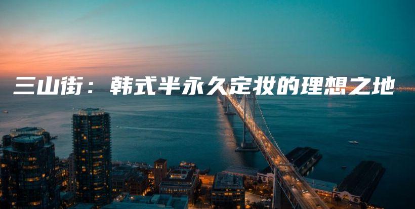 三山街：韓式半永久定妝的理想之地插圖